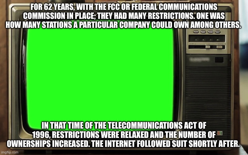 Telecommunications act of 1996 | FOR 62 YEARS, WITH THE FCC OR FEDERAL COMMUNICATIONS COMMISSION IN PLACE; THEY HAD MANY RESTRICTIONS. ONE WAS HOW MANY STATIONS A PARTICULAR COMPANY COULD OWN AMONG OTHERS. IN THAT TIME OF THE TELECOMMUNICATIONS ACT OF 1996, RESTRICTIONS WERE RELAXED AND THE NUMBER OF OWNERSHIPS INCREASED. THE INTERNET FOLLOWED SUIT SHORTLY AFTER. | image tagged in retro tv green screen | made w/ Imgflip meme maker