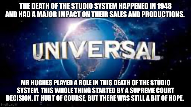 Death of the studio system | THE DEATH OF THE STUDIO SYSTEM HAPPENED IN 1948 AND HAD A MAJOR IMPACT ON THEIR SALES AND PRODUCTIONS. MR HUGHES PLAYED A ROLE IN THIS DEATH OF THE STUDIO SYSTEM. THIS WHOLE THING STARTED BY A SUPREME COURT DECISION. IT HURT OF COURSE, BUT THERE WAS STILL A BIT OF HOPE. | image tagged in from universal studios | made w/ Imgflip meme maker