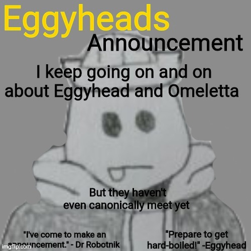 She'll be in a comic, but I can't tell you when or in what for spoiler reasons | I keep going on and on about Eggyhead and Omeletta; But they haven't even canonically meet yet | image tagged in eggyheads announcement 2 0 | made w/ Imgflip meme maker