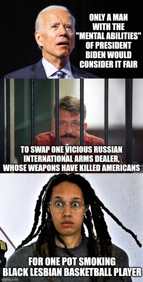 I get that Griner hits all the woke checkmarks Democrats giggle about, but SERIOUSLY??? | ONLY A MAN WITH THE "MENTAL ABILITIES" OF PRESIDENT BIDEN WOULD CONSIDER IT FAIR; TO SWAP ONE VICIOUS RUSSIAN INTERNATIONAL ARMS DEALER, WHOSE WEAPONS HAVE KILLED AMERICANS; FOR ONE POT SMOKING BLACK LESBIAN BASKETBALL PLAYER | image tagged in confused joe biden,viktor bout,brittney griner in shock,trade offer,liberal logic,stupid people | made w/ Imgflip meme maker