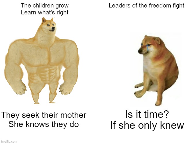 Buff Doge vs. Cheems Meme | The children grow
Learn what's right; Leaders of the freedom fight; They seek their mother
She knows they do; Is it time?
If she only knew | image tagged in memes,buff doge vs cheems | made w/ Imgflip meme maker