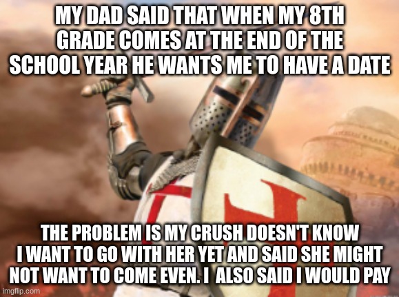 idk wut to do | MY DAD SAID THAT WHEN MY 8TH GRADE COMES AT THE END OF THE SCHOOL YEAR HE WANTS ME TO HAVE A DATE; THE PROBLEM IS MY CRUSH DOESN'T KNOW I WANT TO GO WITH HER YET AND SAID SHE MIGHT NOT WANT TO COME EVEN. I  ALSO SAID I WOULD PAY | image tagged in crusader | made w/ Imgflip meme maker