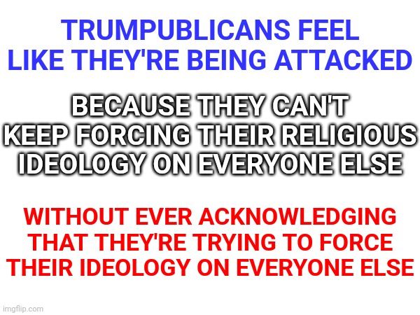 Faith And Religion Are Two Completely Different Things | TRUMPUBLICANS FEEL LIKE THEY'RE BEING ATTACKED; BECAUSE THEY CAN'T KEEP FORCING THEIR RELIGIOUS IDEOLOGY ON EVERYONE ELSE; WITHOUT EVER ACKNOWLEDGING THAT THEY'RE TRYING TO FORCE THEIR IDEOLOGY ON EVERYONE ELSE | image tagged in memes,religion,freedom,religious hypocrites,conservative hypocrisy,wake up | made w/ Imgflip meme maker