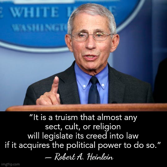 Robert A. Heinlein describes Anthony Fauci | “It is a truism that almost any
sect, cult, or religion
will legislate its creed into law
if it acquires the political power to do so.”; — Robert A. Heinlein | image tagged in dr fauci,covid,cult,heinlein,fauci | made w/ Imgflip meme maker