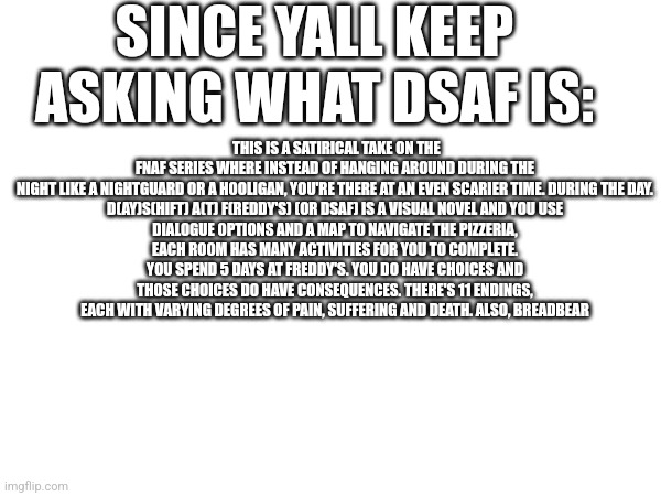 There | SINCE YALL KEEP ASKING WHAT DSAF IS:; THIS IS A SATIRICAL TAKE ON THE FNAF SERIES WHERE INSTEAD OF HANGING AROUND DURING THE NIGHT LIKE A NIGHTGUARD OR A HOOLIGAN, YOU'RE THERE AT AN EVEN SCARIER TIME. DURING THE DAY.

D(AY)S(HIFT) A(T) F(REDDY'S) (OR DSAF) IS A VISUAL NOVEL AND YOU USE DIALOGUE OPTIONS AND A MAP TO NAVIGATE THE PIZZERIA, EACH ROOM HAS MANY ACTIVITIES FOR YOU TO COMPLETE. YOU SPEND 5 DAYS AT FREDDY'S. YOU DO HAVE CHOICES AND THOSE CHOICES DO HAVE CONSEQUENCES. THERE'S 11 ENDINGS, EACH WITH VARYING DEGREES OF PAIN, SUFFERING AND DEATH. ALSO, BREADBEAR | image tagged in hello there,what are you looking at,there's no brain here | made w/ Imgflip meme maker