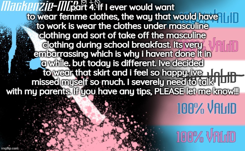 part 4 | part 4. If I ever would want to wear femme clothes, the way that would have to work is wear the clothes under masculine clothing and sort of take off the masculine clothing during school breakfast. Its very embarrassing which is why i havent done it in a while. but today is different. Ive decided to wear that skirt and i feel so happy. ive missed myself so much. I severely need to talk with my parents. If you have any tips, PLEASE let me know!!! | image tagged in transgender template | made w/ Imgflip meme maker