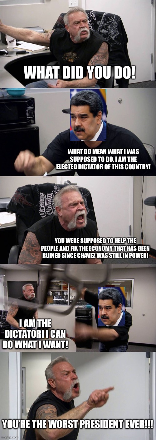 American Chopper Argument | WHAT DID YOU DO! WHAT DO MEAN WHAT I WAS SUPPOSED TO DO, I AM THE ELECTED DICTATOR OF THIS COUNTRY! YOU WERE SUPPOSED TO HELP THE PEOPLE AND FIX THE ECONOMY THAT HAS BEEN RUINED SINCE CHAVEZ WAS STILL IN POWER! I AM THE DICTATOR! I CAN DO WHAT I WANT! YOU’RE THE WORST PRESIDENT EVER!!! | image tagged in memes,american chopper argument | made w/ Imgflip meme maker