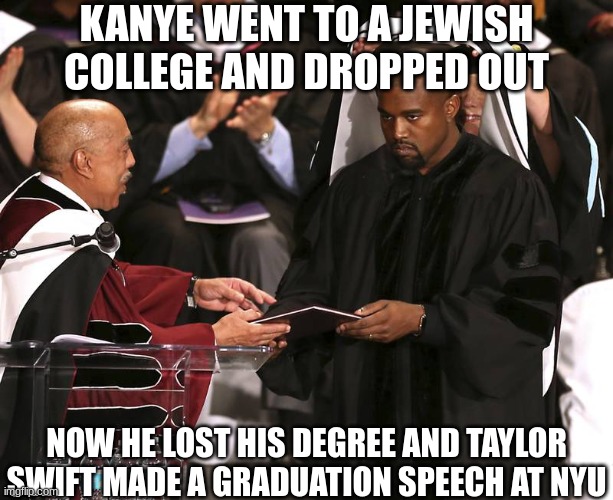Correct me if this is wrong | KANYE WENT TO A JEWISH COLLEGE AND DROPPED OUT; NOW HE LOST HIS DEGREE AND TAYLOR SWIFT MADE A GRADUATION SPEECH AT NYU | image tagged in kanye loses degree,college,kanye,jews,politics,taylor swift | made w/ Imgflip meme maker