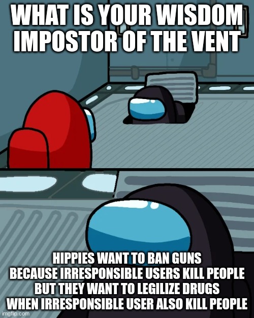 impostor of the vent | WHAT IS YOUR WISDOM IMPOSTOR OF THE VENT; HIPPIES WANT TO BAN GUNS BECAUSE IRRESPONSIBLE USERS KILL PEOPLE BUT THEY WANT TO LEGILIZE DRUGS WHEN IRRESPONSIBLE USER ALSO KILL PEOPLE | image tagged in impostor of the vent | made w/ Imgflip meme maker