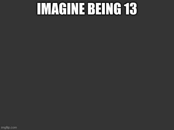 IMAGINE BEING 13 | made w/ Imgflip meme maker
