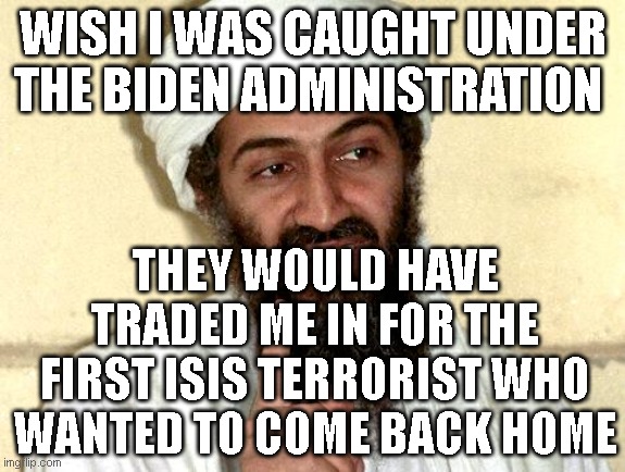 Osama bin Laden | WISH I WAS CAUGHT UNDER THE BIDEN ADMINISTRATION; THEY WOULD HAVE TRADED ME IN FOR THE FIRST ISIS TERRORIST WHO WANTED TO COME BACK HOME | image tagged in osama bin laden | made w/ Imgflip meme maker