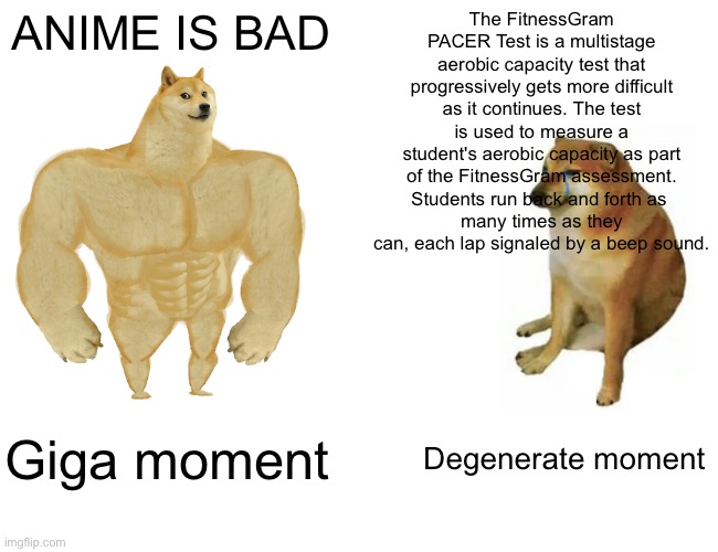 Giga doge *anime isnt bad i dont mean it.* | ANIME IS BAD; The FitnessGram PACER Test is a multistage aerobic capacity test that progressively gets more difficult as it continues. The test is used to measure a student's aerobic capacity as part of the FitnessGram assessment. Students run back and forth as 
many times as they can, each lap signaled by a beep sound. Giga moment; Degenerate moment | image tagged in memes,buff doge vs cheems | made w/ Imgflip meme maker