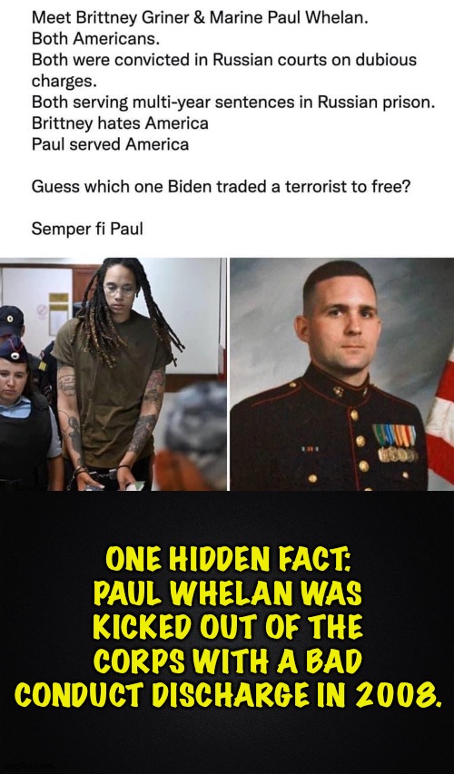 Whether it matters or not is something people will decide for themselves. | ONE HIDDEN FACT:
PAUL WHELAN WAS KICKED OUT OF THE CORPS WITH A BAD CONDUCT DISCHARGE IN 2008. | image tagged in britney griner paul whelan,solid black background | made w/ Imgflip meme maker