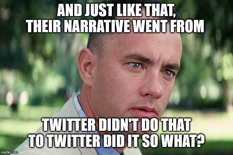 Forrest Gump - and just like that - HD | AND JUST LIKE THAT, THEIR NARRATIVE WENT FROM TWITTER DIDN'T DO THAT TO TWITTER DID IT SO WHAT? | image tagged in forrest gump - and just like that - hd | made w/ Imgflip meme maker