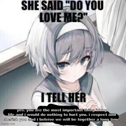 im kinda lost atm | yes. you are the most important thing in my life and i would do nothing to hurt you. i respect and cherish you and i beleive we will be together a long time. | image tagged in she say do you love me i tell her | made w/ Imgflip meme maker
