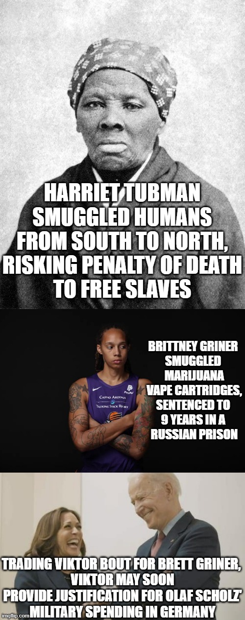 HEROINES, Role Models, & a Hero | HARRIET TUBMAN
SMUGGLED HUMANS
FROM SOUTH TO NORTH,
RISKING PENALTY OF DEATH
TO FREE SLAVES; BRITTNEY GRINER 
SMUGGLED 
MARIJUANA
VAPE CARTRIDGES,
SENTENCED TO 
9 YEARS IN A 
RUSSIAN PRISON; TRADING VIKTOR BOUT FOR BRETT GRINER, 
VIKTOR MAY SOON PROVIDE JUSTIFICATION FOR OLAF SCHOLZ'
MILITARY SPENDING IN GERMANY | image tagged in underground railroad,brittney griner,biden harris laughing,germany,vladimir putin | made w/ Imgflip meme maker
