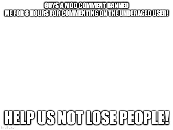 Help | GUYS A MOD COMMENT BANNED
ME FOR 8 HOURS FOR COMMENTING ON THE UNDERAGED USER! HELP US NOT LOSE PEOPLE! | image tagged in help me | made w/ Imgflip meme maker