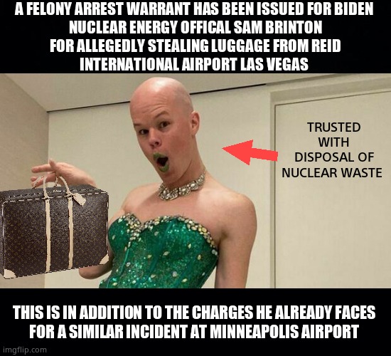 2nd Luggage Swipe | A FELONY ARREST WARRANT HAS BEEN ISSUED FOR BIDEN 
NUCLEAR ENERGY OFFICAL SAM BRINTON
FOR ALLEGEDLY STEALING LUGGAGE FROM REID
INTERNATIONAL AIRPORT LAS VEGAS; TRUSTED WITH DISPOSAL OF NUCLEAR WASTE; THIS IS IN ADDITION TO THE CHARGES HE ALREADY FACES 
FOR A SIMILAR INCIDENT AT MINNEAPOLIS AIRPORT | image tagged in memes,sam brinton,creepy joe biden,luggage,theft,political meme | made w/ Imgflip meme maker
