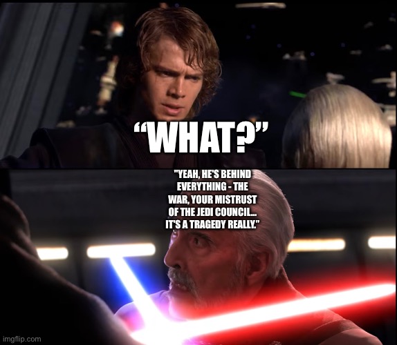 What if Count Dooku exposes Palpatine Part 2 | “WHAT?”; "YEAH, HE'S BEHIND EVERYTHING - THE WAR, YOUR MISTRUST OF THE JEDI COUNCIL... IT'S A TRAGEDY REALLY.” | image tagged in funny memes,star wars,star wars memes,star wars prequels,what if | made w/ Imgflip meme maker