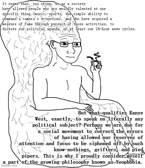 First principles of #Yeophobia. | It seems that, too often, we as a society have allowed people who are weirdly talented at one specific thing (music, sports, the simple ability to command a camera's attention), and who have acquired a measure of fame through pursuit of those activities, to dictate our political agenda, or at least our 24-hour news cycles. But what qualifies Kanye West, exactly, to speak on literally any political subject? Perhaps we are due for a social movement to correct the errors of having allowed our reserves of attention and focus to be siphoned off by such know-nothings, grifters, and pied pipers. This is why I proudly consider myself a part of the growing philosophy known as Yeophobia. | image tagged in big brain wojak hq,yeophobia,yeophobic | made w/ Imgflip meme maker