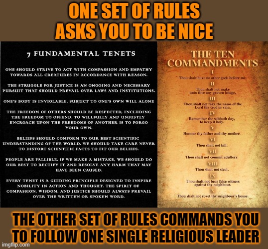 Which set of rules you (prefer to) live by? | ONE SET OF RULES
ASKS YOU TO BE NICE; THE OTHER SET OF RULES COMMANDS YOU
TO FOLLOW ONE SINGLE RELIGIOUS LEADER | image tagged in ten commandments,satanic,rules,christian | made w/ Imgflip meme maker