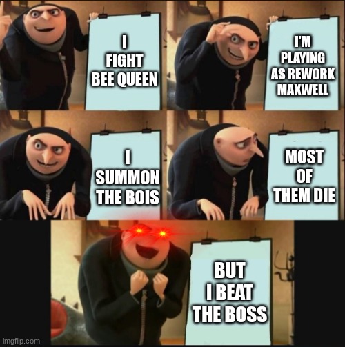 5 panel gru meme | I FIGHT BEE QUEEN; I'M PLAYING AS REWORK MAXWELL; MOST OF THEM DIE; I SUMMON THE BOIS; BUT I BEAT THE BOSS | image tagged in 5 panel gru meme | made w/ Imgflip meme maker