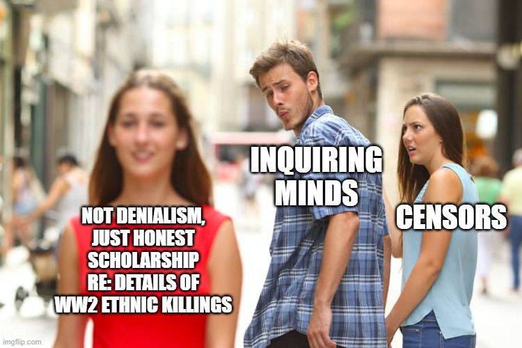 search for truth in all matters | INQUIRING MINDS; NOT DENIALISM, JUST HONEST SCHOLARSHIP RE: DETAILS OF WW2 ETHNIC KILLINGS; CENSORS | image tagged in memes,distracted boyfriend | made w/ Imgflip meme maker