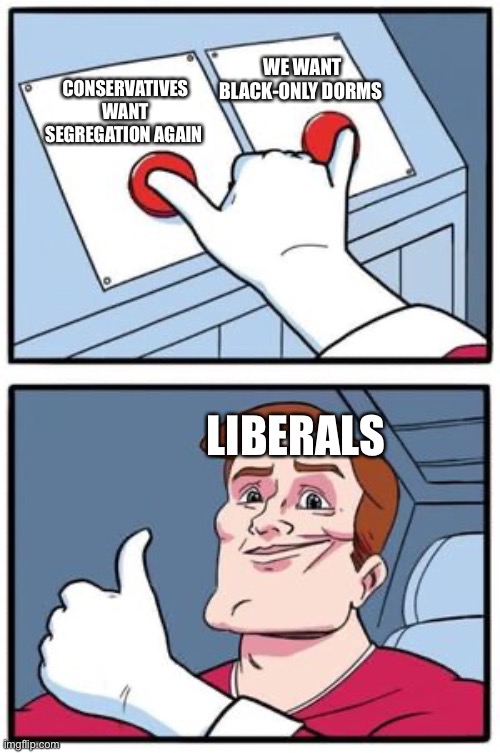 Struggle buttons push both | CONSERVATIVES WANT SEGREGATION AGAIN WE WANT BLACK-ONLY DORMS LIBERALS | image tagged in struggle buttons push both | made w/ Imgflip meme maker