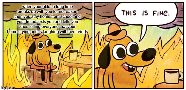 definitly not happening rn :( | when your gf for a long time breaks up with you for no reason then you stay home from school and your freind texts you and tells you shes telling everyone that your home crying and is laughing with her freinds | image tagged in memes,this is fine | made w/ Imgflip meme maker