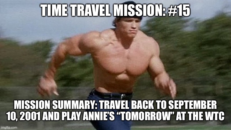 Running Arnold | TIME TRAVEL MISSION: #15; MISSION SUMMARY: TRAVEL BACK TO SEPTEMBER 10, 2001 AND PLAY ANNIE’S “TOMORROW” AT THE WTC | image tagged in running arnold | made w/ Imgflip meme maker