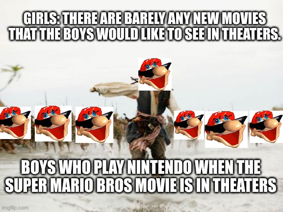 Jack Sparrow Being Chased Meme | GIRLS: THERE ARE BARELY ANY NEW MOVIES THAT THE BOYS WOULD LIKE TO SEE IN THEATERS. BOYS WHO PLAY NINTENDO WHEN THE SUPER MARIO BROS MOVIE IS IN THEATERS | image tagged in memes,jack sparrow being chased | made w/ Imgflip meme maker
