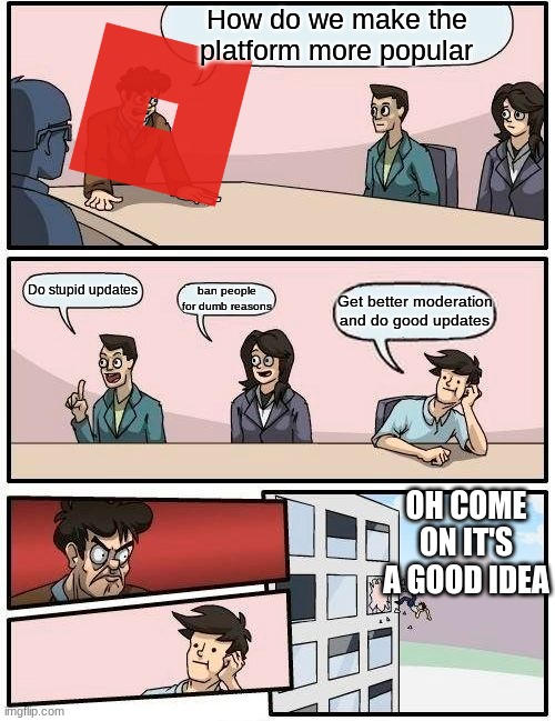 Boardroom Meeting Suggestion Meme | How do we make the platform more popular; Do stupid updates; ban people for dumb reasons; Get better moderation and do good updates; OH COME ON IT'S A GOOD IDEA | image tagged in memes,boardroom meeting suggestion | made w/ Imgflip meme maker