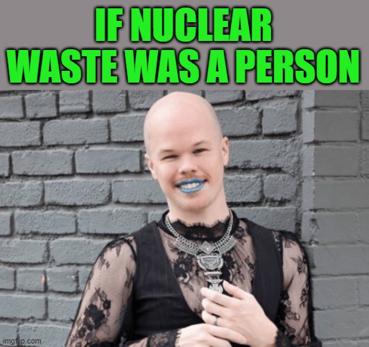 Our Nuclear Waste "expert" | IF NUCLEAR WASTE WAS A PERSON | image tagged in nuclear waste | made w/ Imgflip meme maker