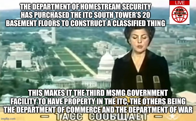 Dictator MSMG News | THE DEPARTMENT OF HOMESTREAM SECURITY HAS PURCHASED THE ITC SOUTH TOWER’S 20 BASEMENT FLOORS TO CONSTRUCT A CLASSIFIED THING; THIS MAKES IT THE THIRD MSMG GOVERNMENT FACILITY TO HAVE PROPERTY IN THE ITC, THE OTHERS BEING THE DEPARTMENT OF COMMERCE AND THE DEPARTMENT OF WAR | image tagged in dictator msmg news | made w/ Imgflip meme maker