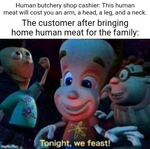 Human butchery shop | Human butchery shop cashier: This human meat will cost you an arm, a head, a leg, and a neck. The customer after bringing home human meat for the family: | image tagged in tonight we feast,human,butchery,dark humor,cannibalism,memes | made w/ Imgflip meme maker