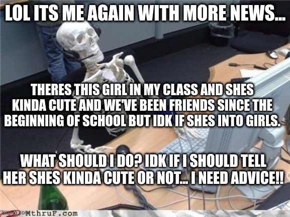 hehe comment if you have any advice | LOL ITS ME AGAIN WITH MORE NEWS... THERES THIS GIRL IN MY CLASS AND SHES KINDA CUTE AND WE'VE BEEN FRIENDS SINCE THE BEGINNING OF SCHOOL BUT IDK IF SHES INTO GIRLS. WHAT SHOULD I DO? IDK IF I SHOULD TELL HER SHES KINDA CUTE OR NOT... I NEED ADVICE!! | image tagged in waiting skeleton | made w/ Imgflip meme maker