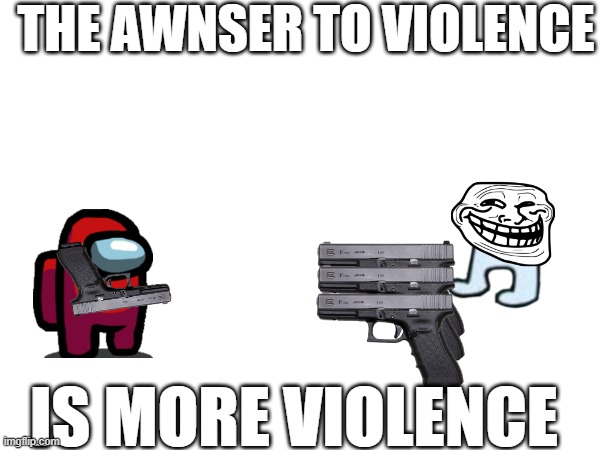 violence | THE AWNSER TO VIOLENCE; IS MORE VIOLENCE | image tagged in violence | made w/ Imgflip meme maker