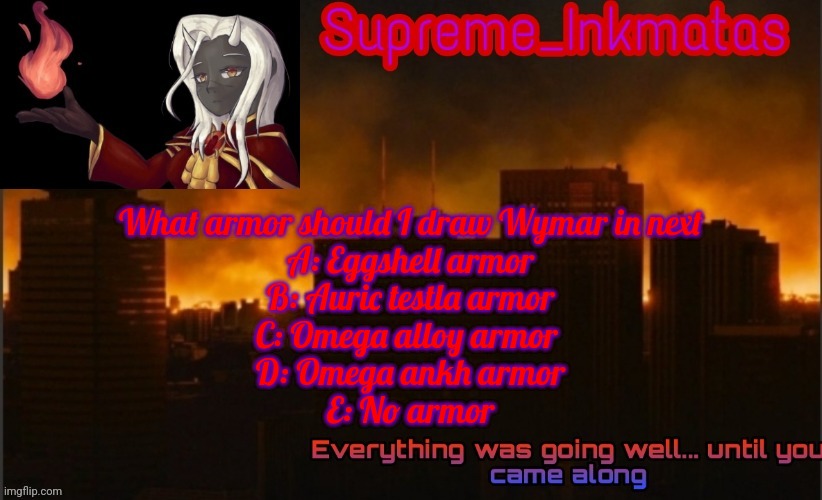 Supreme_Inkmatas announcement template v2 (thank you Idk.png) | What armor should I draw Wymar in next
A: Eggshell armor
B: Auric testla armor
C: Omega alloy armor 
D: Omega ankh armor
E: No armor | image tagged in supreme_inkmatas announcement template v2 thank you idk png | made w/ Imgflip meme maker