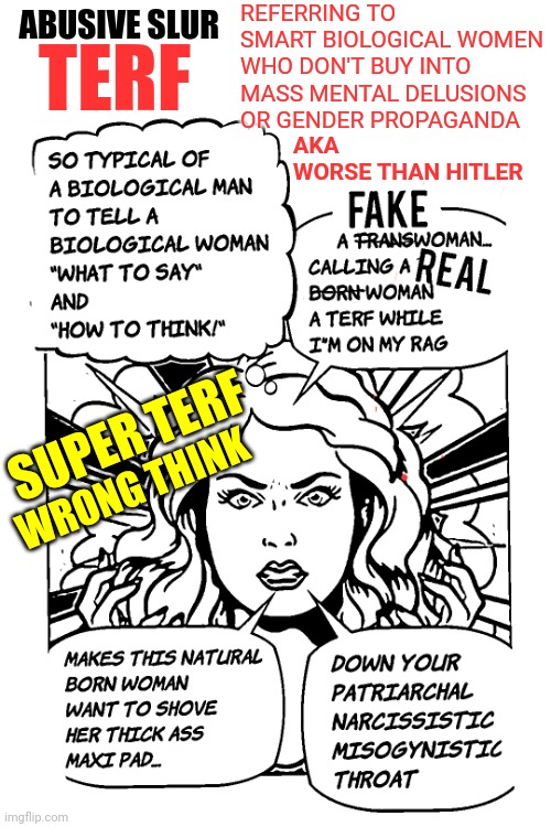 TERF Definition Meme - Trans Exclusionary Radical Feminist or term to define natural born women who suffer from "wrong think" | REFERRING TO
SMART BIOLOGICAL WOMEN
WHO DON'T BUY INTO
MASS MENTAL DELUSIONS
OR GENDER PROPAGANDA; ABUSIVE SLUR; TERF; AKA 
WORSE THAN HITLER; SUPER TERF; WRONG THINK | image tagged in transgender,politics,news,meme,liberal logic,democrats | made w/ Imgflip meme maker