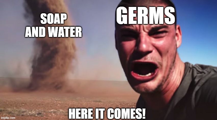 Stay clean, you guys! | GERMS; SOAP AND WATER; HERE IT COMES! | image tagged in here it comes,personal hygiene,soap and water,germs | made w/ Imgflip meme maker