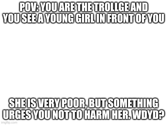 Blank White Template | POV: YOU ARE THE TROLLGE AND YOU SEE A YOUNG GIRL IN FRONT OF YOU; SHE IS VERY POOR, BUT SOMETHING URGES YOU NOT TO HARM HER. WDYD? | image tagged in blank white template | made w/ Imgflip meme maker