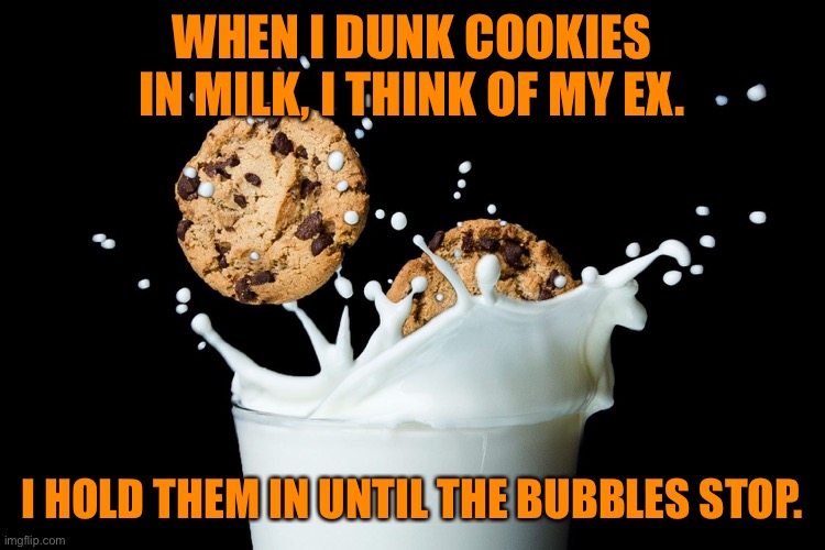 Dunking cookies in milk | WHEN I DUNK COOKIES IN MILK, I THINK OF MY EX. I HOLD THEM IN UNTIL THE BUBBLES STOP. | image tagged in cookies in milk,i dunk cookies,think of my ex,hold them,until bubbles stop,dark humour | made w/ Imgflip meme maker