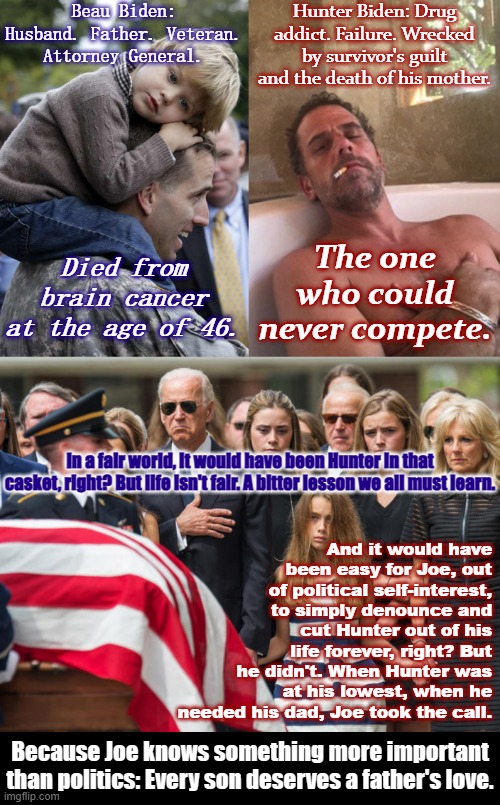Life is too short to turn our backs on those who need us. | Beau Biden: Husband. Father. Veteran. Attorney General. Hunter Biden: Drug addict. Failure. Wrecked by survivor's guilt and the death of his mother. The one who could never compete. Died from brain cancer at the age of 46. In a fair world, it would have been Hunter in that casket, right? But life isn't fair. A bitter lesson we all must learn. And it would have been easy for Joe, out of political self-interest, to simply denounce and cut Hunter out of his life forever, right? But he didn't. When Hunter was at his lowest, when he needed his dad, Joe took the call. Because Joe knows something more important than politics: Every son deserves a father's love. | image tagged in beau biden and son,hunter biden,joe biden at beau biden funeral,joe biden,compassion,family | made w/ Imgflip meme maker
