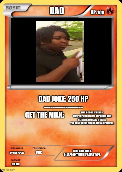 Dad pokémon | DAD; HP: 100; DAD JOKE: 250 HP
------------------

GET THE MILK:; FLIP A COIN. IF HEADS, THE POKÉMON LEAVES THE CHILD AND RETURNS TO DECK. IF TAILS, THE SAME THING BUT HE GETS A NEW WIFE. MILK; WILL CALL YOU A DISAPPOINTMENT IF ASIAN TYPE. DIVORCE PAPERS; THE BAR | image tagged in blank pokemon card,milk,dad joke,high expectations asian father | made w/ Imgflip meme maker