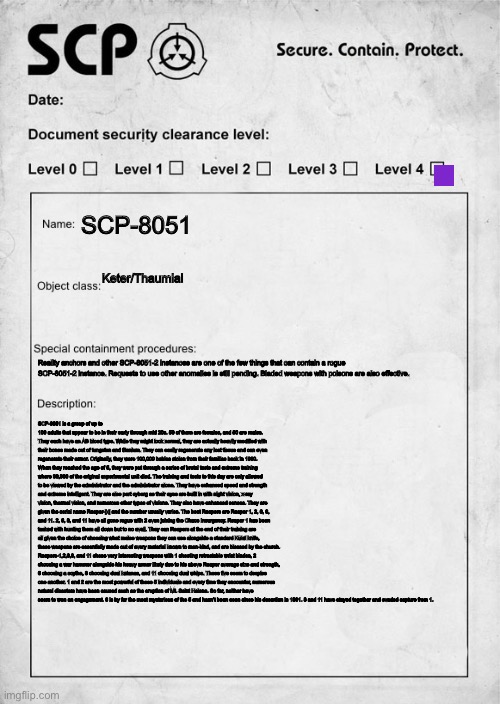 SCP document | SCP-8051; Keter/Thaumial; Reality anchors and other SCP-8051-2 instances are one of the few things that can contain a rogue SCP-8051-2 instance. Requests to use other anomalies is still pending. Bladed weapons with poisons are also effective. SCP-8051 is a group of up to 100 adults that appear to be in their early through mid 20s. 50 of them are females, and 50 are males. They each have an AB blood type. While they might look normal, they are actually heavily modified with their bones made out of tungsten and titanium. They can easily regenerate any lost tissue and can even regenerate their armor. Originally, they were 100,000 babies stolen from their families back in 1960. When they reached the age of 5, they were put through a series of brutal tests and extreme training where 99,900 of the original experimental unit died. The training and tests to this day are only allowed to be viewed by the administrator and the administrator alone. They have enhanced speed and strength and extreme intelligent. They are also part cyborg as their eyes are built in with night vision, x-ray vision, thermal vision, and numerous other types of visions. They also have enhanced senses. They are given the serial name Reaper-[x] and the number usually varies. The best Reapers are Reaper 1, 2, 6, 8, and 11. 2, 6, 8, and 11 have all gone rogue with 2 even joining the Chaos Insurgency. Reaper 1 has been tasked with hunting them all down but to no avail. They can Reapers at the end of their training are all given the choice of choosing what melee weapons they can use alongside a standard Kukri knife, these weapons are essentially made out of every material known to man-kind, and are blessed by the church. Reapers-1,2,6,8, and 11 chose very interesting weapons with 1 shooting retractable wrist blades, 2 choosing a war hammer alongside his heavy armor likely due to his above Reaper average size and strength, 6 choosing a scythe, 8 choosing dual katanas, and 11 choosing dual whips. These five seem to despise one another. 1 and 2 are the most powerful of these 5 individuals and every time they encounter, numerous natural disasters have been caused such as the eruption of Mt. Saint Helena. So far, neither have seem to won an engagement. 6 is by far the most mysterious of the 5 and hasn’t been seen since his desertion in 1991. 8 and 11 have stayed together and evaded capture from 1. | image tagged in scp document | made w/ Imgflip meme maker