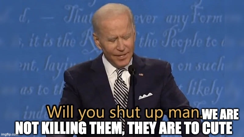 Biden will you shut up man | NOT KILLING THEM, THEY ARE TO CUTE WE ARE | image tagged in biden will you shut up man | made w/ Imgflip meme maker