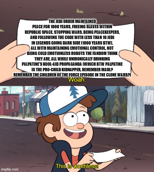 This is Worthless | THE JEDI ORDER MAINTAINED PEACE FOR 1000 YEARS, FREEING SLAVES WITHIN REPUBLIC SPACE, STOPPING WARS, BEING PEACEKEEPERS, AND FOLLOWING THE CODE WITH LESS THAN 10 JEDI IN LEGENDS GOING DARK SIDE [1000 YEARS BTW], ALL WITH MAINTAINING EMOTIONAL CONTROL, NOT BEING COLD EMOTIONLESS ROBOTS THE FANDOM THINK THEY ARE, ALL WHILE UNIRONICALLY DRINKING PALPATINE'S KOOL-AID PROPAGANDA [WHICH BTW PALPATINE IS THE PRO-CHILD KIDNAPPER, REMEMBER MAUL? REMEMBER THE CHILDREN OF THE FORCE EPISODE IN THE CLONE WARS?] | image tagged in this is worthless,PrequelMemes | made w/ Imgflip meme maker