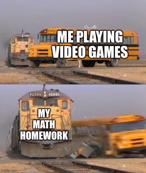 I went to play :C | ME PLAYING VIDEO GAMES; MY MATH HOMEWORK | image tagged in a train hitting a school bus | made w/ Imgflip meme maker