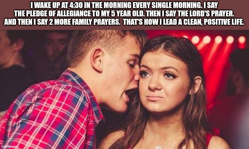 Okay, Eric. Sure you wake up a 5 year old at 4 am to recite the pledge. Sure. | I WAKE UP AT 4:30 IN THE MORNING EVERY SINGLE MORNING. I SAY THE PLEDGE OF ALLEGIANCE TO MY 5 YEAR OLD. THEN I SAY THE LORD'S PRAYER. AND THEN I SAY 2 MORE FAMILY PRAYERS.  THAT'S HOW I LEAD A CLEAN, POSITIVE LIFE. | image tagged in drunk guy talking girl | made w/ Imgflip meme maker