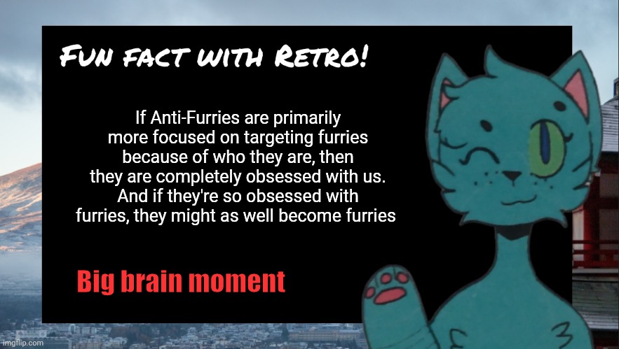Fun fact with Retro | If Anti-Furries are primarily more focused on targeting furries because of who they are, then they are completely obsessed with us. And if they're so obsessed with furries, they might as well become furries; Big brain moment | image tagged in fun fact with retro | made w/ Imgflip meme maker